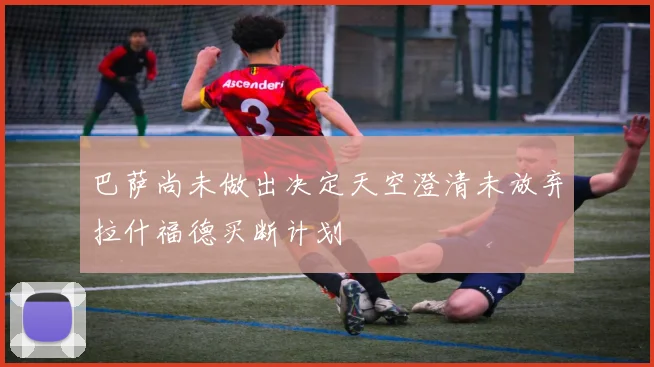 巴萨尚未做出决定天空澄清未放弃拉什福德买断计划