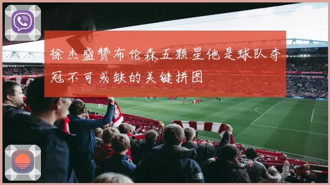 徐杰盛赞布伦森五颗星他是球队夺冠不可或缺的关键拼图